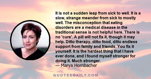 It is not a sudden leap from sick to well. It is a slow, strange meander from sick to mostly well. The misconception that eating disorders are a medical disease in the traditional sense is not helpful here. There is no