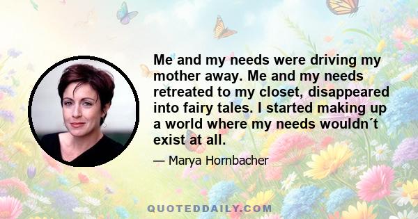 Me and my needs were driving my mother away. Me and my needs retreated to my closet, disappeared into fairy tales. I started making up a world where my needs wouldn´t exist at all.