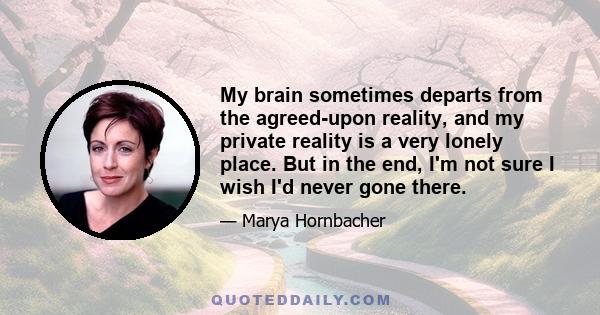 My brain sometimes departs from the agreed-upon reality, and my private reality is a very lonely place. But in the end, I'm not sure I wish I'd never gone there.