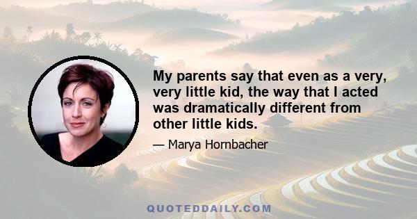 My parents say that even as a very, very little kid, the way that I acted was dramatically different from other little kids.