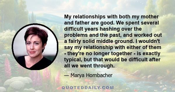 My relationships with both my mother and father are good. We spent several difficult years hashing over the problems and the past, and worked out a fairly solid middle ground. I wouldn't say my relationship with either