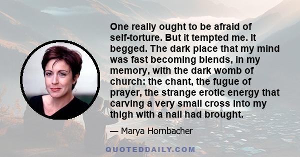 One really ought to be afraid of self-torture. But it tempted me. It begged. The dark place that my mind was fast becoming blends, in my memory, with the dark womb of church: the chant, the fugue of prayer, the strange