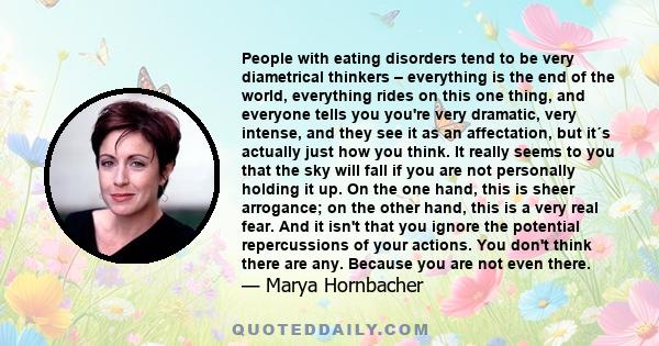 People with eating disorders tend to be very diametrical thinkers – everything is the end of the world, everything rides on this one thing, and everyone tells you you're very dramatic, very intense, and they see it as