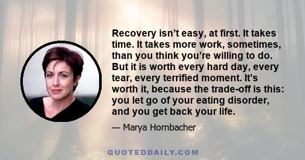 Recovery isn’t easy, at first. It takes time. It takes more work, sometimes, than you think you’re willing to do. But it is worth every hard day, every tear, every terrified moment. It’s worth it, because the trade-off