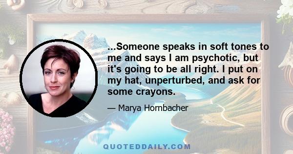 ...Someone speaks in soft tones to me and says I am psychotic, but it's going to be all right. I put on my hat, unperturbed, and ask for some crayons.