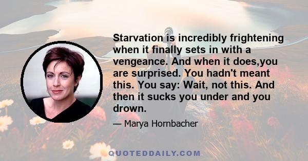 Starvation is incredibly frightening when it finally sets in with a vengeance. And when it does,you are surprised. You hadn't meant this. You say: Wait, not this. And then it sucks you under and you drown.