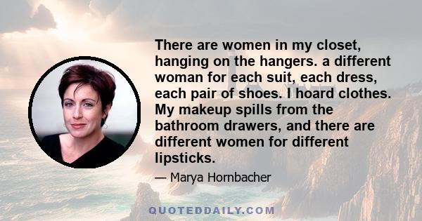 There are women in my closet, hanging on the hangers. a different woman for each suit, each dress, each pair of shoes. I hoard clothes. My makeup spills from the bathroom drawers, and there are different women for