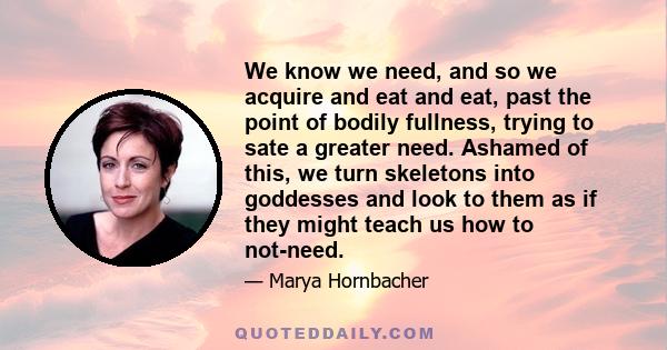 We know we need, and so we acquire and eat and eat, past the point of bodily fullness, trying to sate a greater need. Ashamed of this, we turn skeletons into goddesses and look to them as if they might teach us how to