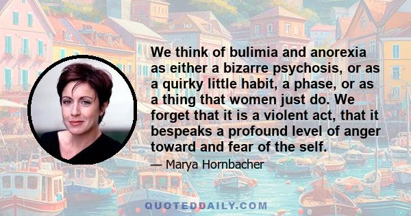 We think of bulimia and anorexia as either a bizarre psychosis, or as a quirky little habit, a phase, or as a thing that women just do. We forget that it is a violent act, that it bespeaks a profound level of anger