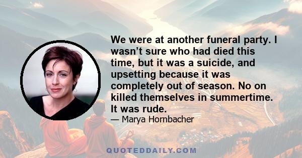 We were at another funeral party. I wasn’t sure who had died this time, but it was a suicide, and upsetting because it was completely out of season. No on killed themselves in summertime. It was rude.