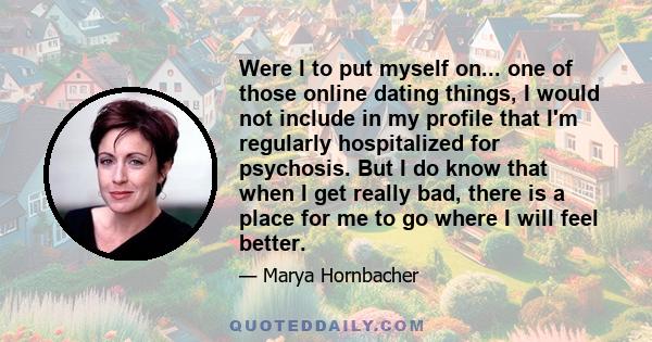 Were I to put myself on... one of those online dating things, I would not include in my profile that I'm regularly hospitalized for psychosis. But I do know that when I get really bad, there is a place for me to go