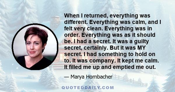 When I returned, everything was different. Everything was calm, and I felt very clean. Everything was in order. Everything was as it should be. I had a secret. It was a guilty secret, certainly. But it was MY secret. I