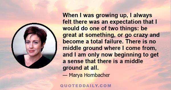 When I was growing up, I always felt there was an expectation that I would do one of two things: be great at something, or go crazy and become a total failure. There is no middle ground where I come from, and I am only