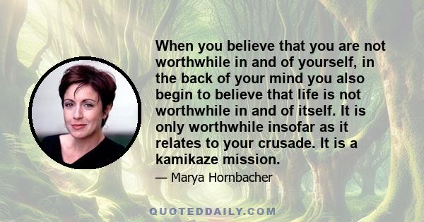 When you believe that you are not worthwhile in and of yourself, in the back of your mind you also begin to believe that life is not worthwhile in and of itself. It is only worthwhile insofar as it relates to your