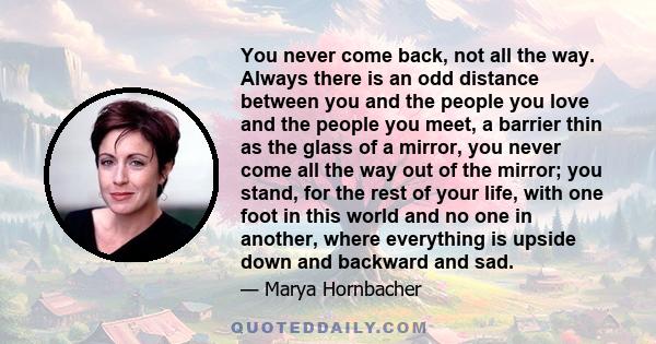 You never come back, not all the way. Always there is an odd distance between you and the people you love and the people you meet, a barrier thin as the glass of a mirror, you never come all the way out of the mirror;