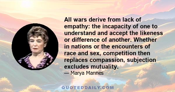 All wars derive from lack of empathy: the incapacity of one to understand and accept the likeness or difference of another. Whether in nations or the encounters of race and sex, competition then replaces compassion,