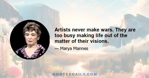 Artists never make wars. They are too busy making life out of the matter of their visions.