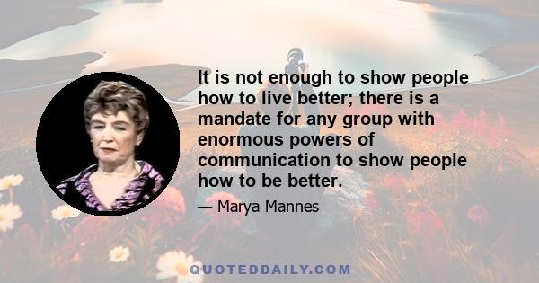 It is not enough to show people how to live better; there is a mandate for any group with enormous powers of communication to show people how to be better.