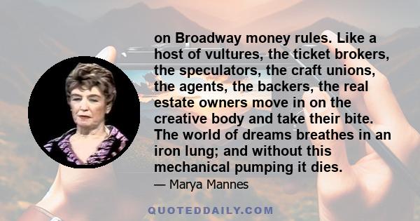 on Broadway money rules. Like a host of vultures, the ticket brokers, the speculators, the craft unions, the agents, the backers, the real estate owners move in on the creative body and take their bite. The world of