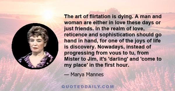 The art of flirtation is dying. A man and woman are either in love these days or just friends. In the realm of love, reticence and sophistication should go hand in hand, for one of the joys of life is discovery.