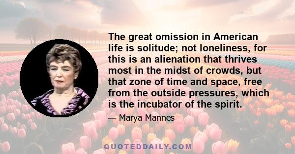 The great omission in American life is solitude; not loneliness, for this is an alienation that thrives most in the midst of crowds, but that zone of time and space, free from the outside pressures, which is the