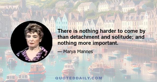 There is nothing harder to come by than detachment and solitude; and nothing more important.