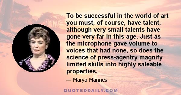 To be successful in the world of art you must, of course, have talent, although very small talents have gone very far in this age. Just as the microphone gave volume to voices that had none, so does the science of