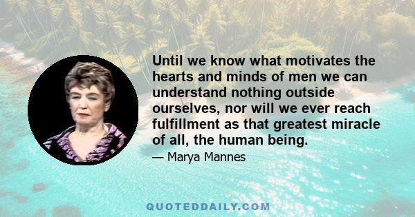 Until we know what motivates the hearts and minds of men we can understand nothing outside ourselves, nor will we ever reach fulfillment as that greatest miracle of all, the human being.