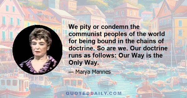 We pity or condemn the communist peoples of the world for being bound in the chains of doctrine. So are we. Our doctrine runs as follows: Our Way is the Only Way.