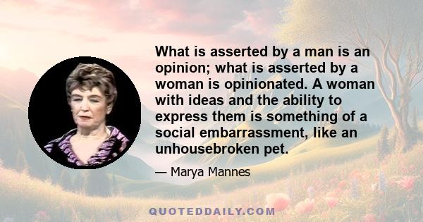 What is asserted by a man is an opinion; what is asserted by a woman is opinionated. A woman with ideas and the ability to express them is something of a social embarrassment, like an unhousebroken pet.