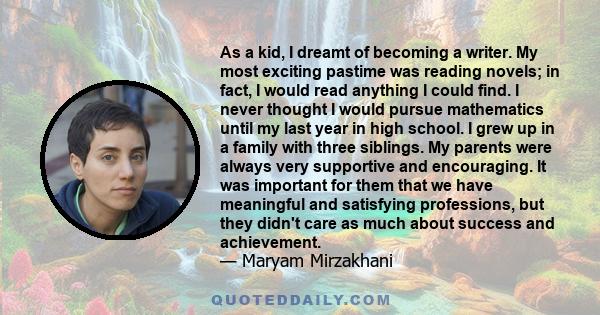 As a kid, I dreamt of becoming a writer. My most exciting pastime was reading novels; in fact, I would read anything I could find. I never thought I would pursue mathematics until my last year in high school. I grew up