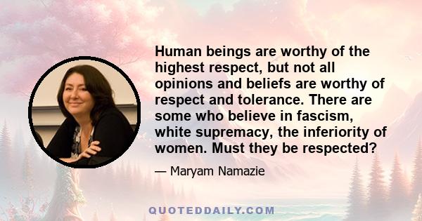 Human beings are worthy of the highest respect, but not all opinions and beliefs are worthy of respect and tolerance. There are some who believe in fascism, white supremacy, the inferiority of women. Must they be