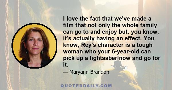 I love the fact that we've made a film that not only the whole family can go to and enjoy but, you know, it's actually having an effect. You know, Rey's character is a tough woman who your 6-year-old can pick up a