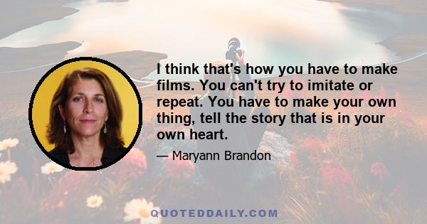 I think that's how you have to make films. You can't try to imitate or repeat. You have to make your own thing, tell the story that is in your own heart.