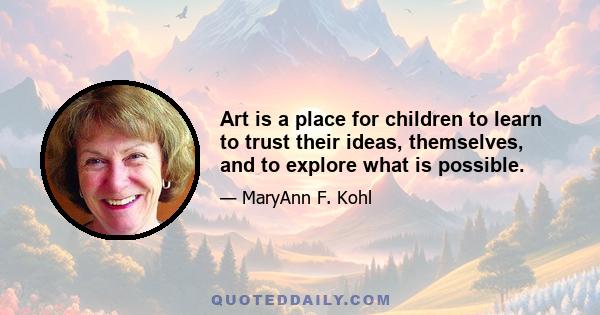 Art is a place for children to learn to trust their ideas, themselves, and to explore what is possible.