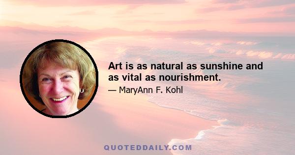 Art is as natural as sunshine and as vital as nourishment.