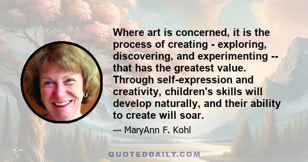 Where art is concerned, it is the process of creating - exploring, discovering, and experimenting -- that has the greatest value. Through self-expression and creativity, children's skills will develop naturally, and