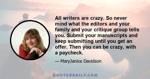 All writers are crazy. So never mind what the editors and your family and your critique group tells you. Submit your manuscripts and keep submitting until you get an offer. Then you can be crazy, with a paycheck.