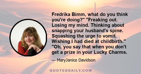 Fredrika Bimm, what do you think you're doing? Freaking out. Losing my mind. Thinking about snapping your husband's spine. Squashing the urge to vomit. Wishing I had died at childbirth. Oh, you say that when you don't