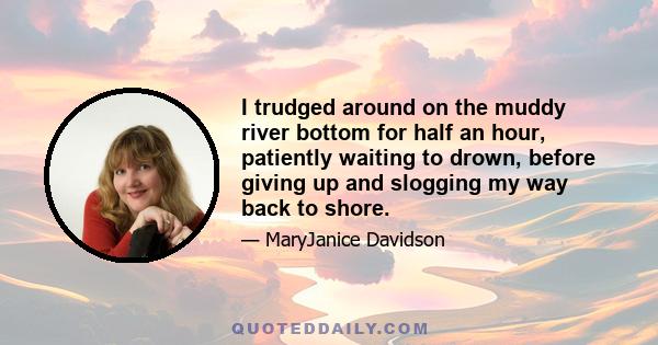 I trudged around on the muddy river bottom for half an hour, patiently waiting to drown, before giving up and slogging my way back to shore.