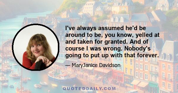 I've always assumed he'd be around to be, you know, yelled at and taken for granted. And of course I was wrong. Nobody's going to put up with that forever.