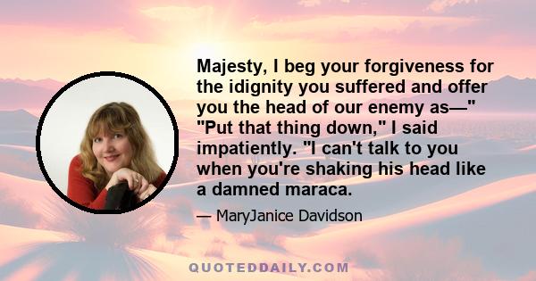 Majesty, I beg your forgiveness for the idignity you suffered and offer you the head of our enemy as— Put that thing down, I said impatiently. I can't talk to you when you're shaking his head like a damned maraca.