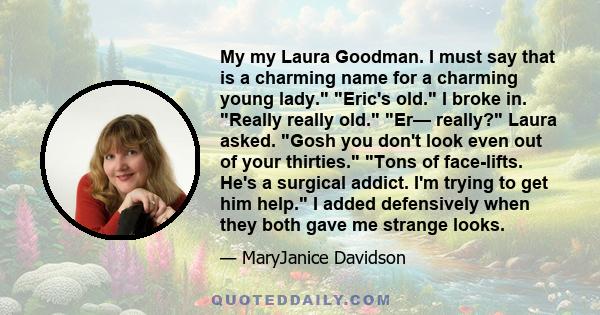 My my Laura Goodman. I must say that is a charming name for a charming young lady. Eric's old. I broke in. Really really old. Er— really? Laura asked. Gosh you don't look even out of your thirties. Tons of face-lifts.