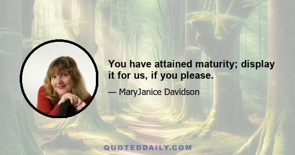 You have attained maturity; display it for us, if you please.