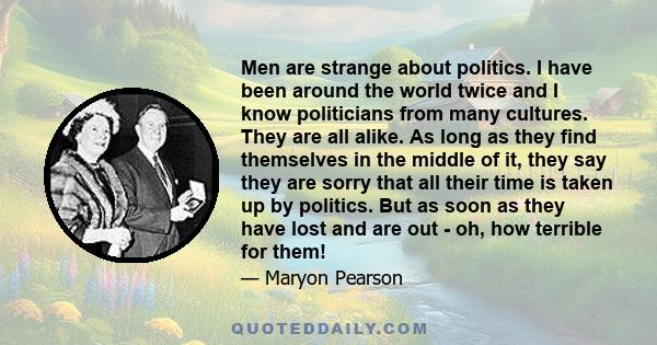 Men are strange about politics. I have been around the world twice and I know politicians from many cultures. They are all alike. As long as they find themselves in the middle of it, they say they are sorry that all