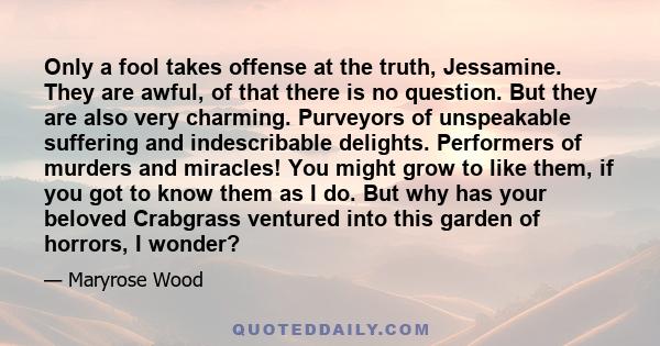 Only a fool takes offense at the truth, Jessamine. They are awful, of that there is no question. But they are also very charming. Purveyors of unspeakable suffering and indescribable delights. Performers of murders and