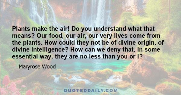 Plants make the air! Do you understand what that means? Our food, our air, our very lives come from the plants. How could they not be of divine origin, of divine intelligence? How can we deny that, in some essential