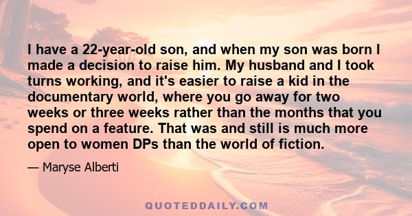 I have a 22-year-old son, and when my son was born I made a decision to raise him. My husband and I took turns working, and it's easier to raise a kid in the documentary world, where you go away for two weeks or three