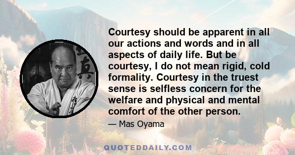 Courtesy should be apparent in all our actions and words and in all aspects of daily life. But be courtesy, I do not mean rigid, cold formality. Courtesy in the truest sense is selfless concern for the welfare and