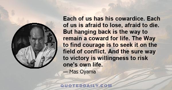 Each of us has his cowardice. Each of us is afraid to lose, afraid to die. But hanging back is the way to remain a coward for life. The Way to find courage is to seek it on the field of conflict. And the sure way to